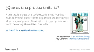 MADRID · NOV 27-28 · 2015
¿Qué es una prueba unitaria?
A unit test is a piece of a code (usually a method) that
invokes another piece of code and checks the correctness
of some assumptions afterward. If the assumptions turn
out to be wrong, the unit test has failed.
A “unit” is a method or function.
Unit test definition – The art of unit testing
Roy Osherove – Manning Publications co
 
