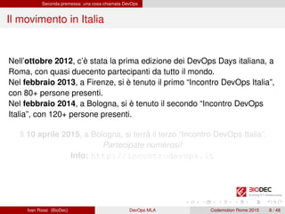 Seconda premessa: una cosa chiamata DevOps
Il movimento in Italia
Nell’ottobre 2012, c’è stata la prima edizione dei DevOps Days italiana, a
Roma, con quasi duecento partecipanti da tutto il mondo.
Nel febbraio 2013, a Firenze, si è tenuto il primo “Incontro DevOps Italia”,
con 80+ persone presenti.
Nel febbraio 2014, a Bologna, si è tenuto il secondo “Incontro DevOps
Italia”, con 120+ persone presenti.
Il 10 aprile 2015, a Bologna, si terrà il terzo “Incontro DevOps Italia”.
Partecipate numerosi!
Info: http://incontrodevops.it
Ivan Rossi (BioDec) DevOps MLA Codemotion Rome 2015 8 / 48
 