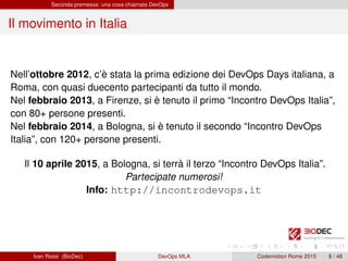 Seconda premessa: una cosa chiamata DevOps
Il movimento in Italia
Nell’ottobre 2012, c’è stata la prima edizione dei DevOps Days italiana, a
Roma, con quasi duecento partecipanti da tutto il mondo.
Nel febbraio 2013, a Firenze, si è tenuto il primo “Incontro DevOps Italia”,
con 80+ persone presenti.
Nel febbraio 2014, a Bologna, si è tenuto il secondo “Incontro DevOps
Italia”, con 120+ persone presenti.
Il 10 aprile 2015, a Bologna, si terrà il terzo “Incontro DevOps Italia”.
Partecipate numerosi!
Info: http://incontrodevops.it
Ivan Rossi (BioDec) DevOps MLA Codemotion Rome 2015 8 / 48
 