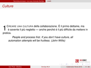 Seconda premessa: una cosa chiamata DevOps CAMS
Culture
1CREARE UNA CULTURA della collaborazione. È il primo dettame, ma
è sovente il più negletto — anche perché è il più difﬁcile da mettere in
pratica.
People and process ﬁrst. If you don’t have culture, all
automation attempts will be fruitless. (John Willis)
Ivan Rossi (BioDec) DevOps MLA Codemotion Rome 2015 11 / 48
 