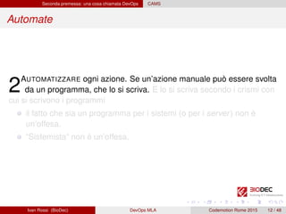 Seconda premessa: una cosa chiamata DevOps CAMS
Automate
2AUTOMATIZZARE ogni azione. Se un’azione manuale può essere svolta
da un programma, che lo si scriva. E lo si scriva secondo i crismi con
cui si scrivono i programmi
il fatto che sia un programma per i sistemi (o per i server) non è
un’offesa.
“Sistemista” non è un’offesa.
Ivan Rossi (BioDec) DevOps MLA Codemotion Rome 2015 12 / 48
 