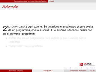 Seconda premessa: una cosa chiamata DevOps CAMS
Automate
2AUTOMATIZZARE ogni azione. Se un’azione manuale può essere svolta
da un programma, che lo si scriva. E lo si scriva secondo i crismi con
cui si scrivono i programmi
il fatto che sia un programma per i sistemi (o per i server) non è
un’offesa.
“Sistemista” non è un’offesa.
Ivan Rossi (BioDec) DevOps MLA Codemotion Rome 2015 12 / 48
 
