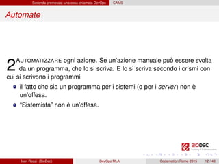 Seconda premessa: una cosa chiamata DevOps CAMS
Automate
2AUTOMATIZZARE ogni azione. Se un’azione manuale può essere svolta
da un programma, che lo si scriva. E lo si scriva secondo i crismi con
cui si scrivono i programmi
il fatto che sia un programma per i sistemi (o per i server) non è
un’offesa.
“Sistemista” non è un’offesa.
Ivan Rossi (BioDec) DevOps MLA Codemotion Rome 2015 12 / 48
 