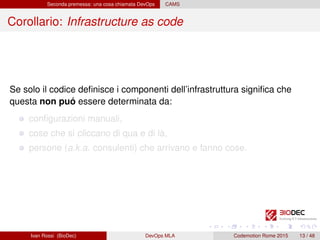 Seconda premessa: una cosa chiamata DevOps CAMS
Corollario: Infrastructure as code
Se solo il codice deﬁnisce i componenti dell’infrastruttura signiﬁca che
questa non puó essere determinata da:
conﬁgurazioni manuali,
cose che si cliccano di qua e di là,
persone (a.k.a. consulenti) che arrivano e fanno cose.
Ivan Rossi (BioDec) DevOps MLA Codemotion Rome 2015 13 / 48
 