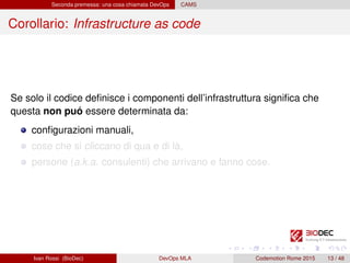 Seconda premessa: una cosa chiamata DevOps CAMS
Corollario: Infrastructure as code
Se solo il codice deﬁnisce i componenti dell’infrastruttura signiﬁca che
questa non puó essere determinata da:
conﬁgurazioni manuali,
cose che si cliccano di qua e di là,
persone (a.k.a. consulenti) che arrivano e fanno cose.
Ivan Rossi (BioDec) DevOps MLA Codemotion Rome 2015 13 / 48
 