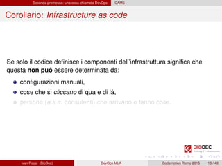 Seconda premessa: una cosa chiamata DevOps CAMS
Corollario: Infrastructure as code
Se solo il codice deﬁnisce i componenti dell’infrastruttura signiﬁca che
questa non puó essere determinata da:
conﬁgurazioni manuali,
cose che si cliccano di qua e di là,
persone (a.k.a. consulenti) che arrivano e fanno cose.
Ivan Rossi (BioDec) DevOps MLA Codemotion Rome 2015 13 / 48
 