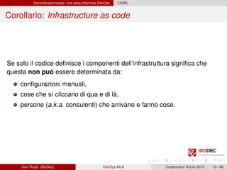 Seconda premessa: una cosa chiamata DevOps CAMS
Corollario: Infrastructure as code
Se solo il codice deﬁnisce i componenti dell’infrastruttura signiﬁca che
questa non puó essere determinata da:
conﬁgurazioni manuali,
cose che si cliccano di qua e di là,
persone (a.k.a. consulenti) che arrivano e fanno cose.
Ivan Rossi (BioDec) DevOps MLA Codemotion Rome 2015 13 / 48
 