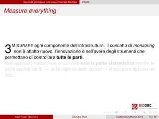 Seconda premessa: una cosa chiamata DevOps CAMS
Measure everything
3MISURARE ogni componente dell’infrastruttura. Il concetto di monitoring
non è affatto nuovo, l’innovazione è nell’avere degli strumenti che
permettano di controllare tutte le parti.
Nell’approccio tradizionale si controlla solo la parte sistemistica mentre la
parte applicativa ha — nella migliore delle ipotesi — al più una soluzione ad
hoc.
Ivan Rossi (BioDec) DevOps MLA Codemotion Rome 2015 14 / 48
 