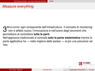 Seconda premessa: una cosa chiamata DevOps CAMS
Measure everything
3MISURARE ogni componente dell’infrastruttura. Il concetto di monitoring
non è affatto nuovo, l’innovazione è nell’avere degli strumenti che
permettano di controllare tutte le parti.
Nell’approccio tradizionale si controlla solo la parte sistemistica mentre la
parte applicativa ha — nella migliore delle ipotesi — al più una soluzione ad
hoc.
Ivan Rossi (BioDec) DevOps MLA Codemotion Rome 2015 14 / 48
 