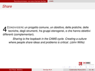 Seconda premessa: una cosa chiamata DevOps CAMS
Share
4CONDIVIDERE un progetto comune, un obiettivo, delle pratiche, delle
tecniche, degli strumenti, fra gruppi eterogenei, e che hanno obiettivi
differenti (complementari).
Sharing is the loopback in the CAMS cycle. Creating a culture
where people share ideas and problems is critical. (John Willis)
Ivan Rossi (BioDec) DevOps MLA Codemotion Rome 2015 15 / 48
 