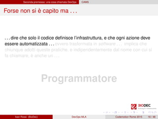 Seconda premessa: una cosa chiamata DevOps CAMS
Forse non si è capito ma . . .
. . . dire che solo il codice deﬁnisce l’infrastruttura, e che ogni azione deve
essere automatizzata . . . ovvero trasformata in software . . . implica che
chiunque adotti queste pratiche, e indipendentemente dal nome con cui si
fa chiamare, è anche un . . .
Programmatore
Ivan Rossi (BioDec) DevOps MLA Codemotion Rome 2015 16 / 48
 