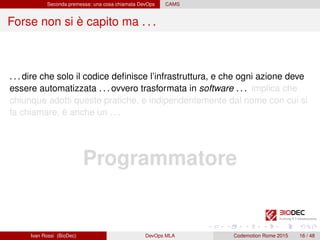 Seconda premessa: una cosa chiamata DevOps CAMS
Forse non si è capito ma . . .
. . . dire che solo il codice deﬁnisce l’infrastruttura, e che ogni azione deve
essere automatizzata . . . ovvero trasformata in software . . . implica che
chiunque adotti queste pratiche, e indipendentemente dal nome con cui si
fa chiamare, è anche un . . .
Programmatore
Ivan Rossi (BioDec) DevOps MLA Codemotion Rome 2015 16 / 48
 