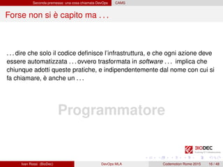Seconda premessa: una cosa chiamata DevOps CAMS
Forse non si è capito ma . . .
. . . dire che solo il codice deﬁnisce l’infrastruttura, e che ogni azione deve
essere automatizzata . . . ovvero trasformata in software . . . implica che
chiunque adotti queste pratiche, e indipendentemente dal nome con cui si
fa chiamare, è anche un . . .
Programmatore
Ivan Rossi (BioDec) DevOps MLA Codemotion Rome 2015 16 / 48
 