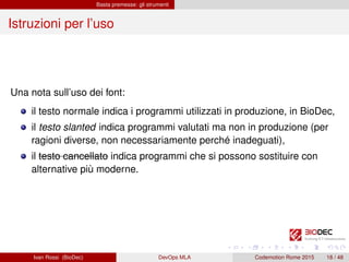 Basta premesse: gli strumenti
Istruzioni per l’uso
Una nota sull’uso dei font:
il testo normale indica i programmi utilizzati in produzione, in BioDec,
il testo slanted indica programmi valutati ma non in produzione (per
ragioni diverse, non necessariamente perché inadeguati),
il testo cancellato indica programmi che si possono sostituire con
alternative più moderne.
Ivan Rossi (BioDec) DevOps MLA Codemotion Rome 2015 18 / 48
 