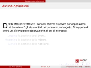 Basta premesse: gli strumenti
Alcune deﬁnizioni
DEFINIAMO BREVEMENTE i concetti chiave: ci servirà per capire come
si “incastrano” gli strumenti di cui parleremo nel seguito. Si suppone di
avere un sistema sotto osservazione, di cui ci interessa:
Logging la gestione degli eventi.
Monitoring la gestione delle misure.
Alerting la gestione delle notiﬁche.
Ivan Rossi (BioDec) DevOps MLA Codemotion Rome 2015 19 / 48
 