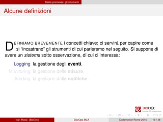 Basta premesse: gli strumenti
Alcune deﬁnizioni
DEFINIAMO BREVEMENTE i concetti chiave: ci servirà per capire come
si “incastrano” gli strumenti di cui parleremo nel seguito. Si suppone di
avere un sistema sotto osservazione, di cui ci interessa:
Logging la gestione degli eventi.
Monitoring la gestione delle misure.
Alerting la gestione delle notiﬁche.
Ivan Rossi (BioDec) DevOps MLA Codemotion Rome 2015 19 / 48
 