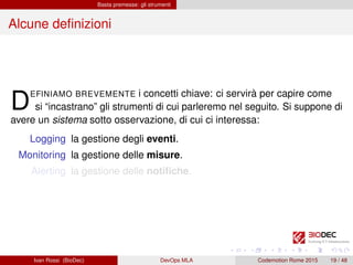 Basta premesse: gli strumenti
Alcune deﬁnizioni
DEFINIAMO BREVEMENTE i concetti chiave: ci servirà per capire come
si “incastrano” gli strumenti di cui parleremo nel seguito. Si suppone di
avere un sistema sotto osservazione, di cui ci interessa:
Logging la gestione degli eventi.
Monitoring la gestione delle misure.
Alerting la gestione delle notiﬁche.
Ivan Rossi (BioDec) DevOps MLA Codemotion Rome 2015 19 / 48
 