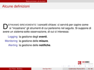 Basta premesse: gli strumenti
Alcune deﬁnizioni
DEFINIAMO BREVEMENTE i concetti chiave: ci servirà per capire come
si “incastrano” gli strumenti di cui parleremo nel seguito. Si suppone di
avere un sistema sotto osservazione, di cui ci interessa:
Logging la gestione degli eventi.
Monitoring la gestione delle misure.
Alerting la gestione delle notiﬁche.
Ivan Rossi (BioDec) DevOps MLA Codemotion Rome 2015 19 / 48
 
