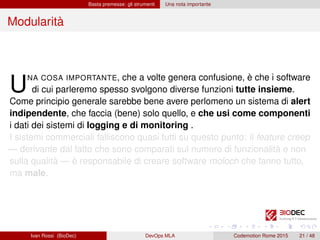 Basta premesse: gli strumenti Una nota importante
Modularità
UNA COSA IMPORTANTE, che a volte genera confusione, è che i software
di cui parleremo spesso svolgono diverse funzioni tutte insieme.
Come principio generale sarebbe bene avere perlomeno un sistema di alert
indipendente, che faccia (bene) solo quello, e che usi come componenti
i dati dei sistemi di logging e di monitoring .
I sistemi commerciali falliscono quasi tutti su questo punto: il feature creep
— derivante dal fatto che sono comparati sul numero di funzionalità e non
sulla qualità — è responsabile di creare software moloch che fanno tutto,
ma male.
Ivan Rossi (BioDec) DevOps MLA Codemotion Rome 2015 21 / 48
 