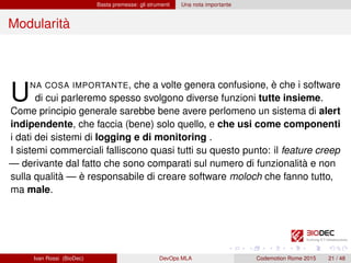 Basta premesse: gli strumenti Una nota importante
Modularità
UNA COSA IMPORTANTE, che a volte genera confusione, è che i software
di cui parleremo spesso svolgono diverse funzioni tutte insieme.
Come principio generale sarebbe bene avere perlomeno un sistema di alert
indipendente, che faccia (bene) solo quello, e che usi come componenti
i dati dei sistemi di logging e di monitoring .
I sistemi commerciali falliscono quasi tutti su questo punto: il feature creep
— derivante dal fatto che sono comparati sul numero di funzionalità e non
sulla qualità — è responsabile di creare software moloch che fanno tutto,
ma male.
Ivan Rossi (BioDec) DevOps MLA Codemotion Rome 2015 21 / 48
 