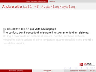 Basta premesse: gli strumenti Logging
Andare oltre tail -f /var/log/syslog
IL CONCETTO DI LOG è a volte sovrapposto
o confuso con il concetto di misurare il funzionamento di un sistema.
Un log è diverso da un sistema di misura, perché, sebbene abbia la
medesima connotazione di serie temporale, quanto tracciato sono eventi e
non dati numerici.
Ivan Rossi (BioDec) DevOps MLA Codemotion Rome 2015 23 / 48
 