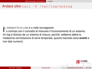 Basta premesse: gli strumenti Logging
Andare oltre tail -f /var/log/syslog
IL CONCETTO DI LOG è a volte sovrapposto
o confuso con il concetto di misurare il funzionamento di un sistema.
Un log è diverso da un sistema di misura, perché, sebbene abbia la
medesima connotazione di serie temporale, quanto tracciato sono eventi e
non dati numerici.
Ivan Rossi (BioDec) DevOps MLA Codemotion Rome 2015 23 / 48
 