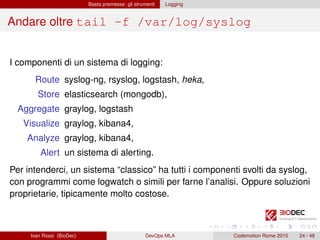 Basta premesse: gli strumenti Logging
Andare oltre tail -f /var/log/syslog
I componenti di un sistema di logging:
Route syslog-ng, rsyslog, logstash, heka,
Store elasticsearch (mongodb),
Aggregate graylog, logstash
Visualize graylog, kibana4,
Analyze graylog, kibana4,
Alert un sistema di alerting.
Per intenderci, un sistema “classico” ha tutti i componenti svolti da syslog,
con programmi come logwatch o simili per farne l’analisi. Oppure soluzioni
proprietarie, tipicamente molto costose.
Ivan Rossi (BioDec) DevOps MLA Codemotion Rome 2015 24 / 48
 