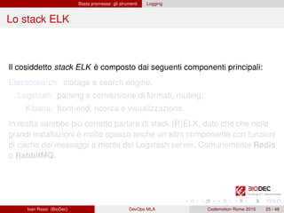 Basta premesse: gli strumenti Logging
Lo stack ELK
Il cosiddetto stack ELK è composto dai seguenti componenti principali:
Elasticsearch: storage e search engine.
Logstash: parsing e conversione di formati, routing.
Kibana: front-end, ricerca e visualizzazione.
In realtà sarebbe più corretto parlare di stack (R)ELK, dato che che nelle
grandi installazioni è molto spesso anche un altro componente con funzioni
di cache dei messaggi a monte del Logstash server. Comunemente Redis
o RabbitMQ.
Ivan Rossi (BioDec) DevOps MLA Codemotion Rome 2015 25 / 48
 
