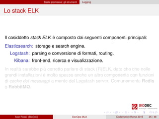 Basta premesse: gli strumenti Logging
Lo stack ELK
Il cosiddetto stack ELK è composto dai seguenti componenti principali:
Elasticsearch: storage e search engine.
Logstash: parsing e conversione di formati, routing.
Kibana: front-end, ricerca e visualizzazione.
In realtà sarebbe più corretto parlare di stack (R)ELK, dato che che nelle
grandi installazioni è molto spesso anche un altro componente con funzioni
di cache dei messaggi a monte del Logstash server. Comunemente Redis
o RabbitMQ.
Ivan Rossi (BioDec) DevOps MLA Codemotion Rome 2015 25 / 48
 