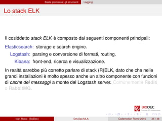 Basta premesse: gli strumenti Logging
Lo stack ELK
Il cosiddetto stack ELK è composto dai seguenti componenti principali:
Elasticsearch: storage e search engine.
Logstash: parsing e conversione di formati, routing.
Kibana: front-end, ricerca e visualizzazione.
In realtà sarebbe più corretto parlare di stack (R)ELK, dato che che nelle
grandi installazioni è molto spesso anche un altro componente con funzioni
di cache dei messaggi a monte del Logstash server. Comunemente Redis
o RabbitMQ.
Ivan Rossi (BioDec) DevOps MLA Codemotion Rome 2015 25 / 48
 