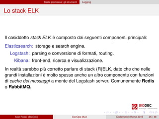 Basta premesse: gli strumenti Logging
Lo stack ELK
Il cosiddetto stack ELK è composto dai seguenti componenti principali:
Elasticsearch: storage e search engine.
Logstash: parsing e conversione di formati, routing.
Kibana: front-end, ricerca e visualizzazione.
In realtà sarebbe più corretto parlare di stack (R)ELK, dato che che nelle
grandi installazioni è molto spesso anche un altro componente con funzioni
di cache dei messaggi a monte del Logstash server. Comunemente Redis
o RabbitMQ.
Ivan Rossi (BioDec) DevOps MLA Codemotion Rome 2015 25 / 48
 