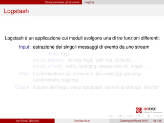 Basta premesse: gli strumenti Logging
Logstash
Logstash è un applicazione cui moduli svolgono una di tre funzioni differenti:
Input: estrazione dei singoli messaggi di evento da uno stream
ﬁles: logs
servizi (server): syslog, log4j, gelf, tcp, collectd, . . .
servizi (client): redis, rabbitmq, websocket, irc, xmpp, . . .
Filter: trasformazione del contenuto dei messaggi (parsing
condizionale, tagging)
Output: il duale dell’input, verso database, sistemi di storage, servizi)
Ivan Rossi (BioDec) DevOps MLA Codemotion Rome 2015 26 / 48
 