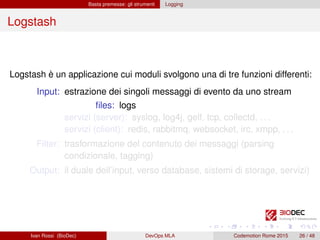 Basta premesse: gli strumenti Logging
Logstash
Logstash è un applicazione cui moduli svolgono una di tre funzioni differenti:
Input: estrazione dei singoli messaggi di evento da uno stream
ﬁles: logs
servizi (server): syslog, log4j, gelf, tcp, collectd, . . .
servizi (client): redis, rabbitmq, websocket, irc, xmpp, . . .
Filter: trasformazione del contenuto dei messaggi (parsing
condizionale, tagging)
Output: il duale dell’input, verso database, sistemi di storage, servizi)
Ivan Rossi (BioDec) DevOps MLA Codemotion Rome 2015 26 / 48
 
