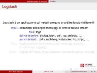 Basta premesse: gli strumenti Logging
Logstash
Logstash è un applicazione cui moduli svolgono una di tre funzioni differenti:
Input: estrazione dei singoli messaggi di evento da uno stream
ﬁles: logs
servizi (server): syslog, log4j, gelf, tcp, collectd, . . .
servizi (client): redis, rabbitmq, websocket, irc, xmpp, . . .
Filter: trasformazione del contenuto dei messaggi (parsing
condizionale, tagging)
Output: il duale dell’input, verso database, sistemi di storage, servizi)
Ivan Rossi (BioDec) DevOps MLA Codemotion Rome 2015 26 / 48
 