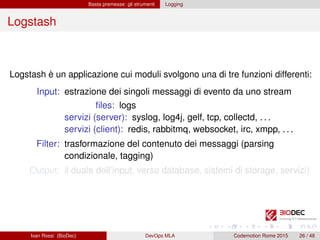 Basta premesse: gli strumenti Logging
Logstash
Logstash è un applicazione cui moduli svolgono una di tre funzioni differenti:
Input: estrazione dei singoli messaggi di evento da uno stream
ﬁles: logs
servizi (server): syslog, log4j, gelf, tcp, collectd, . . .
servizi (client): redis, rabbitmq, websocket, irc, xmpp, . . .
Filter: trasformazione del contenuto dei messaggi (parsing
condizionale, tagging)
Output: il duale dell’input, verso database, sistemi di storage, servizi)
Ivan Rossi (BioDec) DevOps MLA Codemotion Rome 2015 26 / 48
 