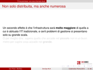 Prima premessa: una cosa chiamata cloud
Non solo distribuita, ma anche numerosa
Un secondo effetto è che l’infrastruttura sarà molto maggiore di quella a
cui è abituato l’IT tradizionale, e certi problemi di gestione si presentano
solo su grande scala.
O per meglio dire: sapere quello che accade nel piccolo non è un buon
metro per capire cosa accade nel grande.
Ivan Rossi (BioDec) DevOps MLA Codemotion Rome 2015 5 / 48
 