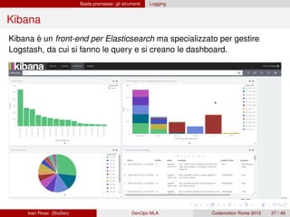 Basta premesse: gli strumenti Logging
Kibana
Kibana è un front-end per Elasticsearch ma specializzato per gestire
Logstash, da cui si fanno le query e si creano le dashboard.
Ivan Rossi (BioDec) DevOps MLA Codemotion Rome 2015 27 / 48
 