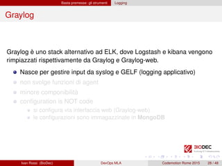Basta premesse: gli strumenti Logging
Graylog
Graylog è uno stack alternativo ad ELK, dove Logstash e kibana vengono
rimpiazzati rispettivamente da Graylog e Graylog-web.
Nasce per gestire input da syslog e GELF (logging applicativo)
non svolge funzioni di agent
minore componibilità
conﬁguration is NOT code
si conﬁgura via interfaccia web (Graylog-web)
le conﬁgurazioni sono immagazzinate in MongoDB
Ivan Rossi (BioDec) DevOps MLA Codemotion Rome 2015 28 / 48
 