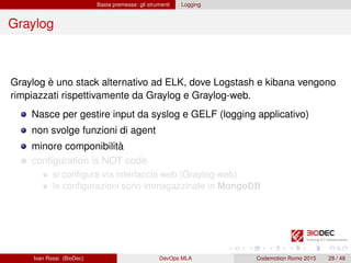 Basta premesse: gli strumenti Logging
Graylog
Graylog è uno stack alternativo ad ELK, dove Logstash e kibana vengono
rimpiazzati rispettivamente da Graylog e Graylog-web.
Nasce per gestire input da syslog e GELF (logging applicativo)
non svolge funzioni di agent
minore componibilità
conﬁguration is NOT code
si conﬁgura via interfaccia web (Graylog-web)
le conﬁgurazioni sono immagazzinate in MongoDB
Ivan Rossi (BioDec) DevOps MLA Codemotion Rome 2015 28 / 48
 