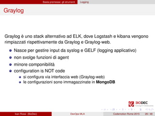 Basta premesse: gli strumenti Logging
Graylog
Graylog è uno stack alternativo ad ELK, dove Logstash e kibana vengono
rimpiazzati rispettivamente da Graylog e Graylog-web.
Nasce per gestire input da syslog e GELF (logging applicativo)
non svolge funzioni di agent
minore componibilità
conﬁguration is NOT code
si conﬁgura via interfaccia web (Graylog-web)
le conﬁgurazioni sono immagazzinate in MongoDB
Ivan Rossi (BioDec) DevOps MLA Codemotion Rome 2015 28 / 48
 