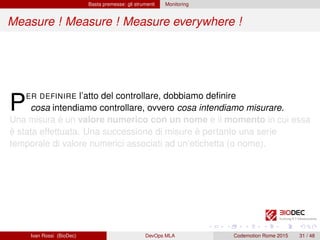 Basta premesse: gli strumenti Monitoring
Measure ! Measure ! Measure everywhere !
PER DEFINIRE l’atto del controllare, dobbiamo deﬁnire
cosa intendiamo controllare, ovvero cosa intendiamo misurare.
Una misura è un valore numerico con un nome e il momento in cui essa
è stata effettuata. Una successione di misure è pertanto una serie
temporale di valore numerici associati ad un’etichetta (o nome).
Ivan Rossi (BioDec) DevOps MLA Codemotion Rome 2015 31 / 48
 