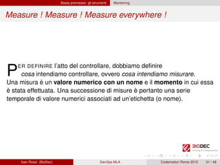Basta premesse: gli strumenti Monitoring
Measure ! Measure ! Measure everywhere !
PER DEFINIRE l’atto del controllare, dobbiamo deﬁnire
cosa intendiamo controllare, ovvero cosa intendiamo misurare.
Una misura è un valore numerico con un nome e il momento in cui essa
è stata effettuata. Una successione di misure è pertanto una serie
temporale di valore numerici associati ad un’etichetta (o nome).
Ivan Rossi (BioDec) DevOps MLA Codemotion Rome 2015 31 / 48
 