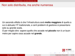 Prima premessa: una cosa chiamata cloud
Non solo distribuita, ma anche numerosa
Un secondo effetto è che l’infrastruttura sarà molto maggiore di quella a
cui è abituato l’IT tradizionale, e certi problemi di gestione si presentano
solo su grande scala.
O per meglio dire: sapere quello che accade nel piccolo non è un buon
metro per capire cosa accade nel grande.
Ivan Rossi (BioDec) DevOps MLA Codemotion Rome 2015 5 / 48
 