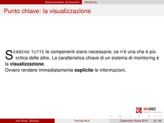 Basta premesse: gli strumenti Monitoring
Punto chiave: la visualizzazione
SEBBENE TUTTE le componenti siano necessarie, ce n’è una che è più
critica delle altre. La caratteristica chiave di un sistema di monitoring è
la visualizzazione.
Ovvero rendere immediatamente esplicite le informazioni.
Ivan Rossi (BioDec) DevOps MLA Codemotion Rome 2015 33 / 48
 
