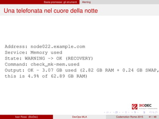 Basta premesse: gli strumenti Alerting
Una telefonata nel cuore della notte
Address: node022.example.com
Service: Memory used
State: WARNING -> OK (RECOVERY)
Command: check_mk-mem.used
Output: OK - 3.07 GB used (2.82 GB RAM + 0.24 GB SWAP,
this is 4.9% of 62.89 GB RAM)
Ivan Rossi (BioDec) DevOps MLA Codemotion Rome 2015 41 / 48
 