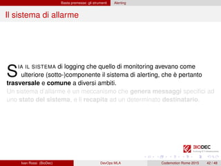 Basta premesse: gli strumenti Alerting
Il sistema di allarme
SIA IL SISTEMA di logging che quello di monitoring avevano come
ulteriore (sotto-)componente il sistema di alerting, che è pertanto
trasversale e comune a diversi ambiti.
Un sistema d’allarme è un meccanismo che genera messaggi speciﬁci ad
uno stato del sistema, e li recapita ad un determinato destinatario.
Ivan Rossi (BioDec) DevOps MLA Codemotion Rome 2015 42 / 48
 