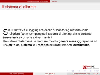 Basta premesse: gli strumenti Alerting
Il sistema di allarme
SIA IL SISTEMA di logging che quello di monitoring avevano come
ulteriore (sotto-)componente il sistema di alerting, che è pertanto
trasversale e comune a diversi ambiti.
Un sistema d’allarme è un meccanismo che genera messaggi speciﬁci ad
uno stato del sistema, e li recapita ad un determinato destinatario.
Ivan Rossi (BioDec) DevOps MLA Codemotion Rome 2015 42 / 48
 