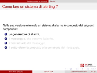 Basta premesse: gli strumenti Alerting
Come fare un sistema di alerting ?
Nella sua versione minimale un sistema d’allarme è composto dai seguenti
componenti:
1 un generatore di allarmi,
2 il messaggio, che descrive l’allarme,
3 il destinatario del messaggio,
4 il sotto-sistema preposto alla consegna del messaggio.
Ivan Rossi (BioDec) DevOps MLA Codemotion Rome 2015 43 / 48
 