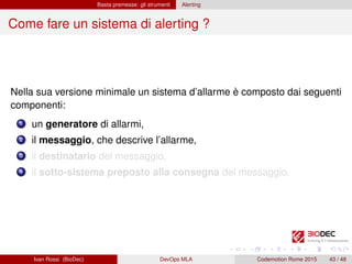 Basta premesse: gli strumenti Alerting
Come fare un sistema di alerting ?
Nella sua versione minimale un sistema d’allarme è composto dai seguenti
componenti:
1 un generatore di allarmi,
2 il messaggio, che descrive l’allarme,
3 il destinatario del messaggio,
4 il sotto-sistema preposto alla consegna del messaggio.
Ivan Rossi (BioDec) DevOps MLA Codemotion Rome 2015 43 / 48
 