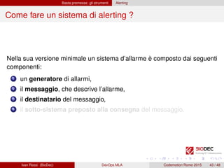 Basta premesse: gli strumenti Alerting
Come fare un sistema di alerting ?
Nella sua versione minimale un sistema d’allarme è composto dai seguenti
componenti:
1 un generatore di allarmi,
2 il messaggio, che descrive l’allarme,
3 il destinatario del messaggio,
4 il sotto-sistema preposto alla consegna del messaggio.
Ivan Rossi (BioDec) DevOps MLA Codemotion Rome 2015 43 / 48
 
